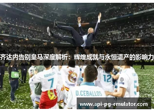 齐达内告别皇马深度解析:辉煌成就与永恒遗产的影响力 齐达内告别皇马深度解析:辉煌成就与永恒遗产的影响力