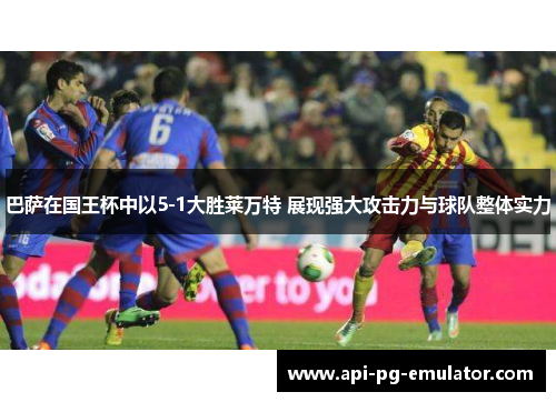 巴萨在国王杯中以5-1大胜莱万特 展现强大攻击力与球队整体实力