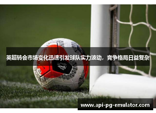 英超转会市场变化迅速引发球队实力波动，竞争格局日益复杂