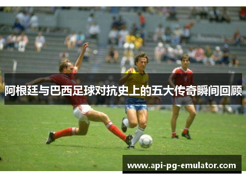 阿根廷与巴西足球对抗史上的五大传奇瞬间回顾